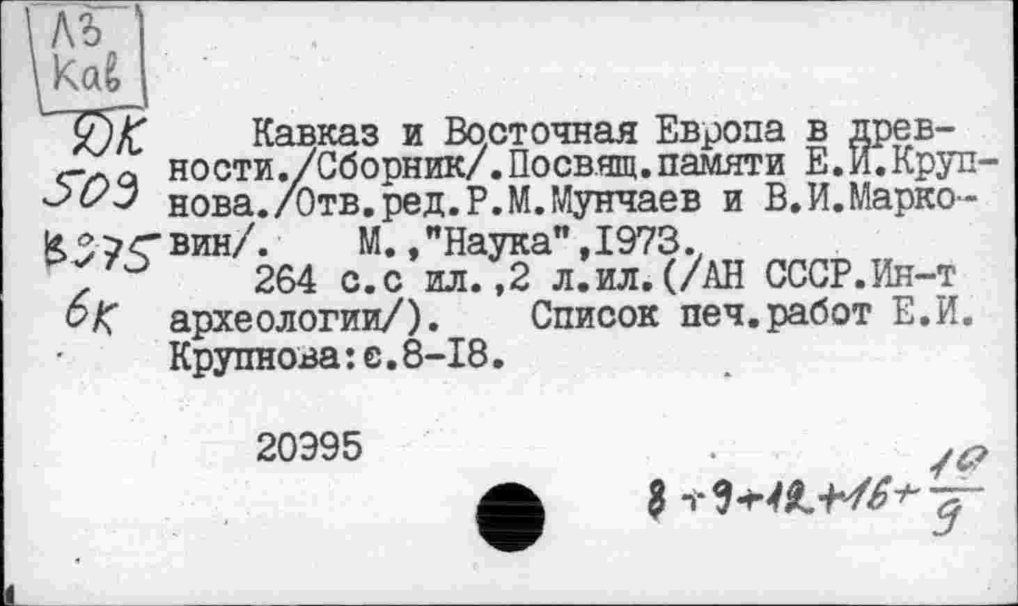 ﻿ьъ Kai
yjf Кавказ и Восточная Европа в древка ности./Сборник/.Посвящ.памяти Е.И.Круп нова./Отв.ред.Р.М.Мунчаев и В.И.Марко-
К37<вин/. М. /Наука”,1973.,
0	264 с.с ил.,2 л.ил.(/АН СССР.Ин-т
6% археологии/). Список печ.работ Е.И. Крупнова:е.8-18.
20995
